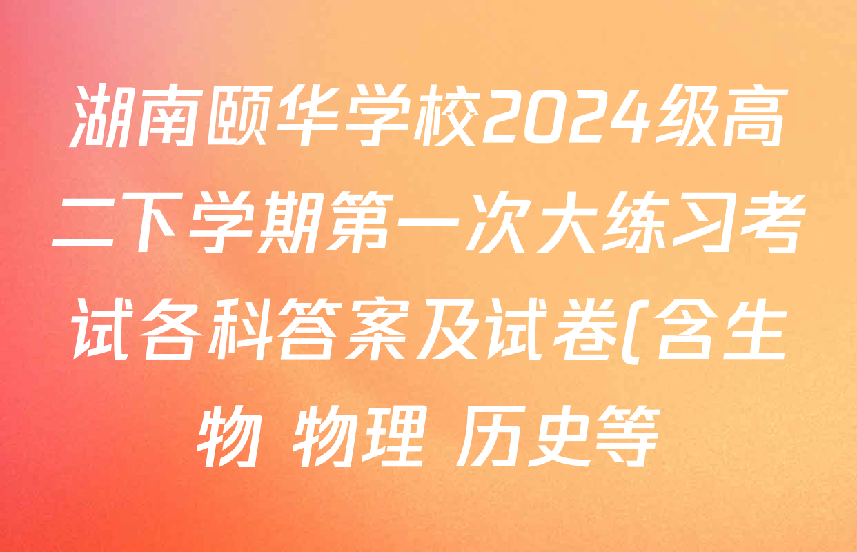 湖南颐华学校2024级高二下学期第一次大练习考试各科答案及试卷(含生物 物理 历史等)